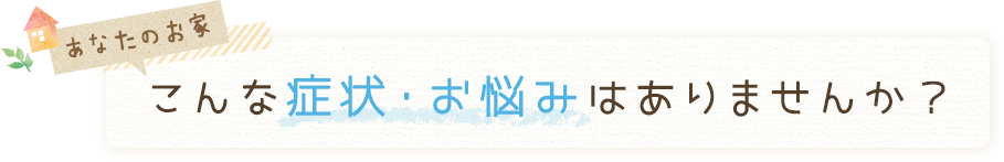 あなたのお家こんな症状・お悩みはありません？